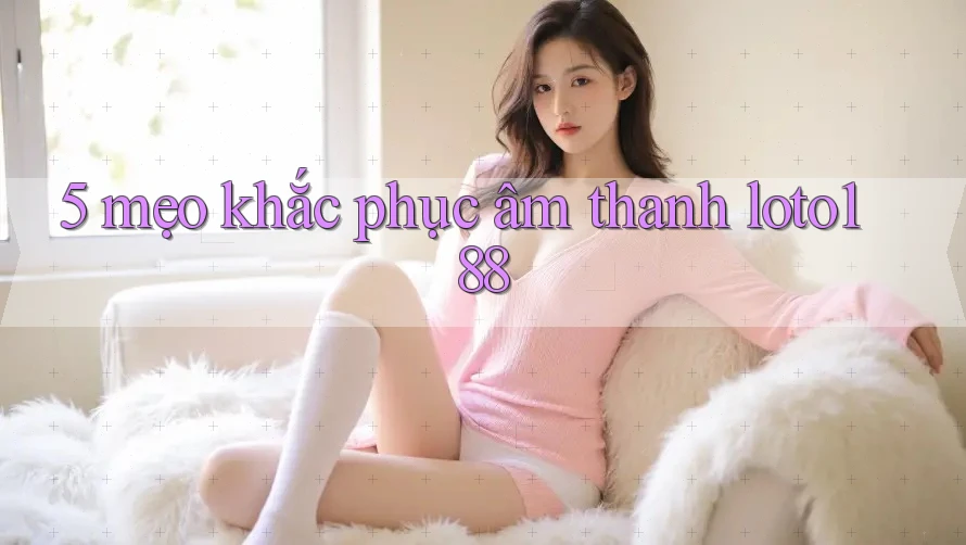5 mẹo khắc phục âm thanh loto188 5 mẹo khắc phục âm thanh loto188