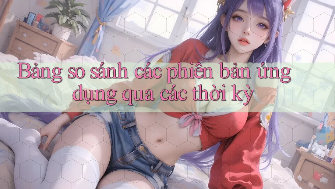 Bảng so sánh các phiên bản ứng dụng qua các thời kỳ