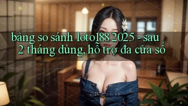 bảng so sánh loto188 2025   sau 2 tháng dùng, hỗ trợ đa cửa sổ