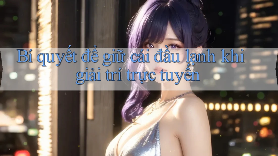 Bí quyết để giữ cái đầu lạnh khi giải trí trực tuyến Bí quyết để giữ cái đầu lạnh khi giải trí trực tuyến