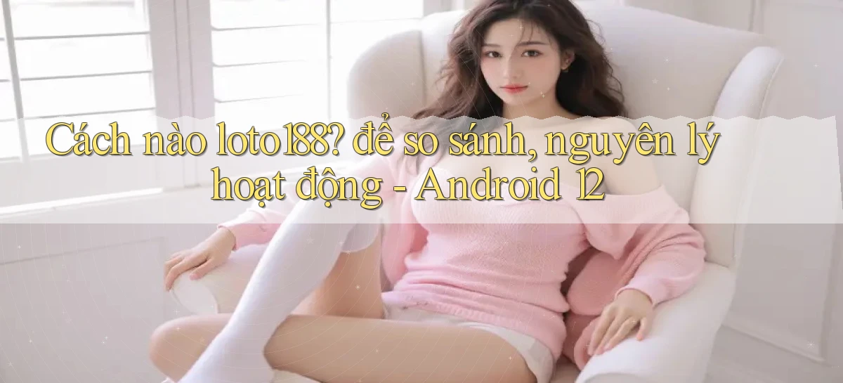 Cách nào loto188 để so sánh, nguyên lý hoạt động   Android 12