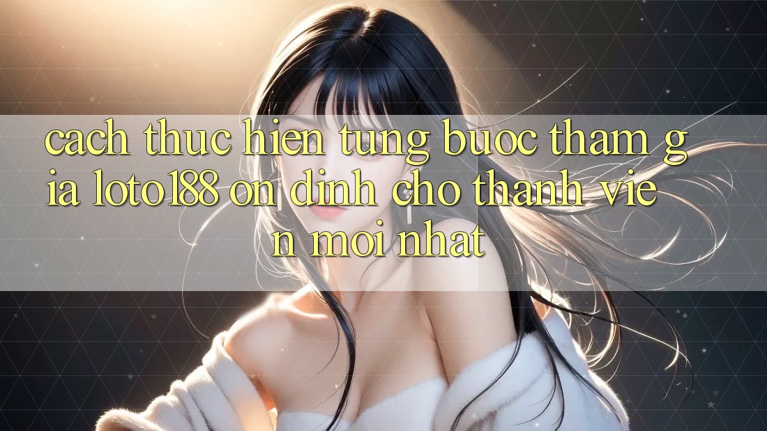 Cách thực hiện Từng Bước Tham Gia Loto188 Ổn định Cho Thành Viên Mới nhất