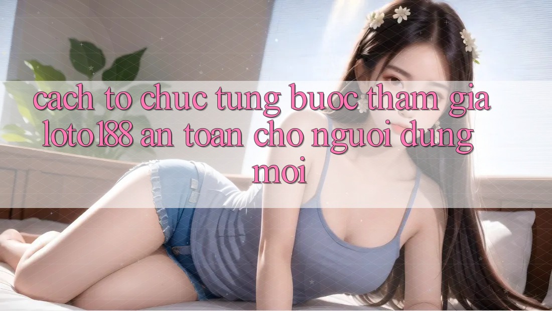 Cách tổ chức Từng Bước Tham Gia Loto188 An Toàn Cho Người dùng Mới