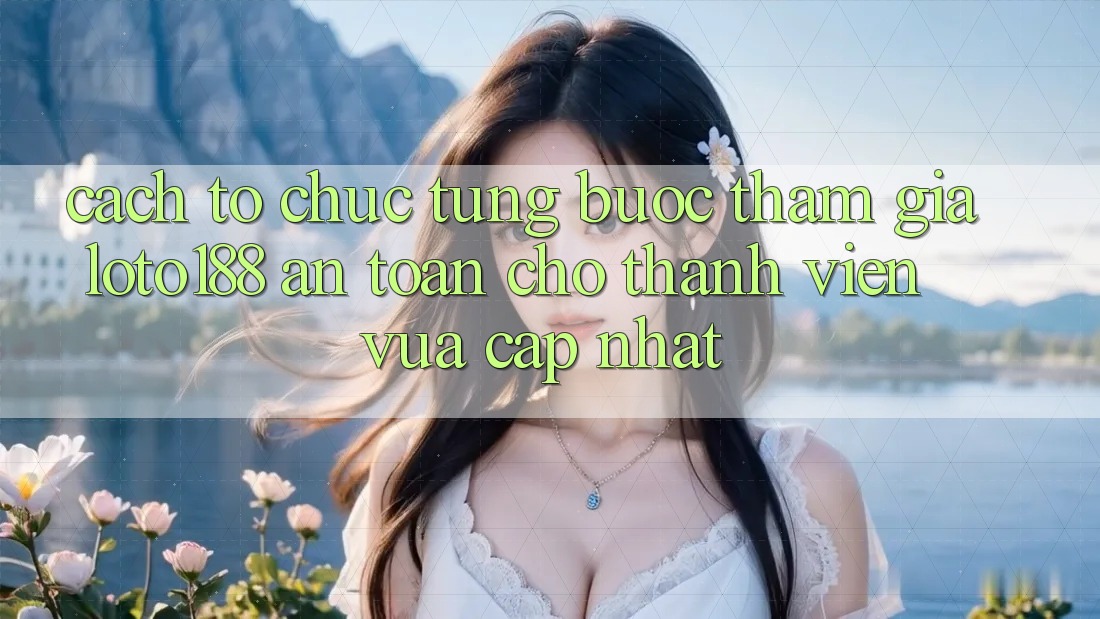 Cách tổ chức Từng Bước Tham Gia Loto188 An Toàn Cho Thành Viên Vừa cập nhật