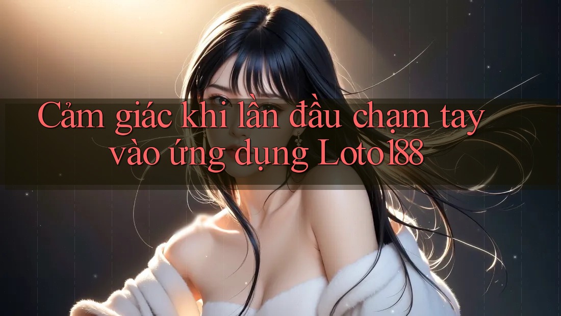 Cảm giác khi lần đầu chạm tay vào ứng dụng Loto188