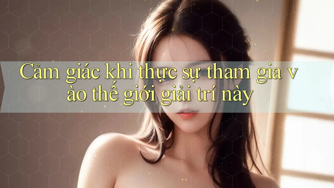 Cảm giác khi thực sự tham gia vào thế giới giải trí này Cảm giác khi thực sự tham gia vào thế giới giải trí này