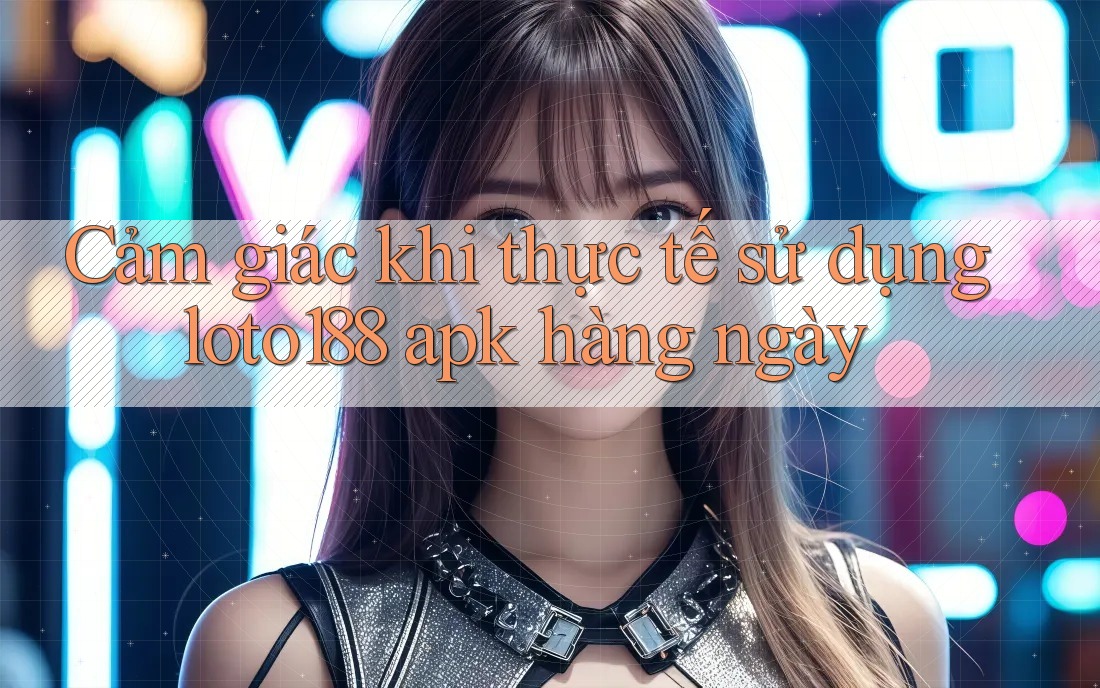 Cảm giác khi thực tế sử dụng loto188 apk hàng ngày Cảm giác khi thực tế sử dụng loto188 apk hàng ngày