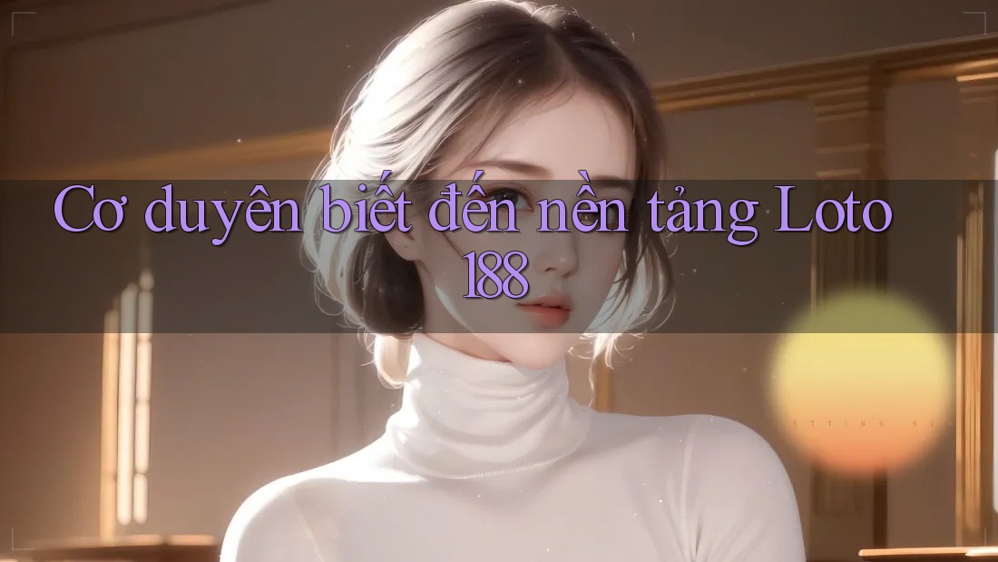 Cơ duyên biết đến nền tảng Loto188 Cơ duyên biết đến nền tảng Loto188