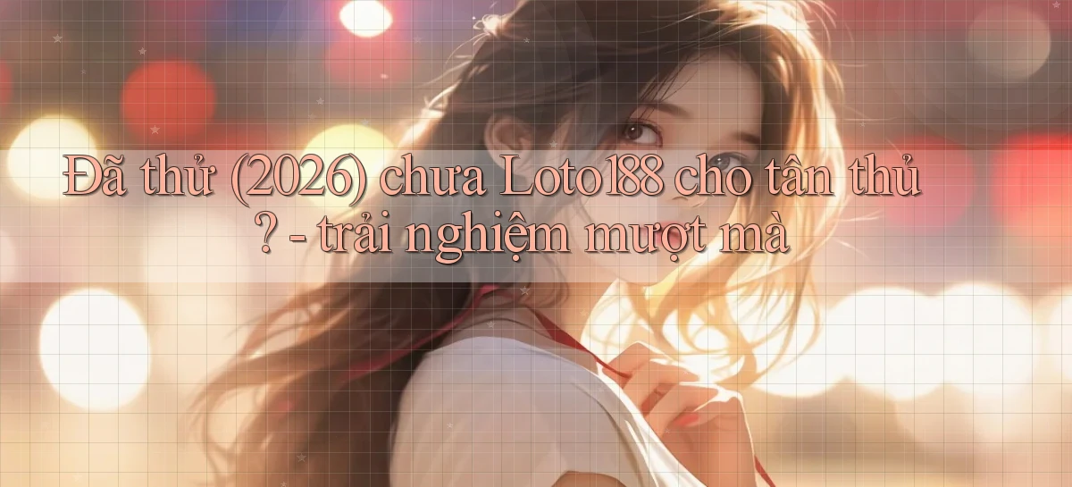 Đã thử (2026) chưa Loto188 cho tân thủ   trải nghiệm mượt mà