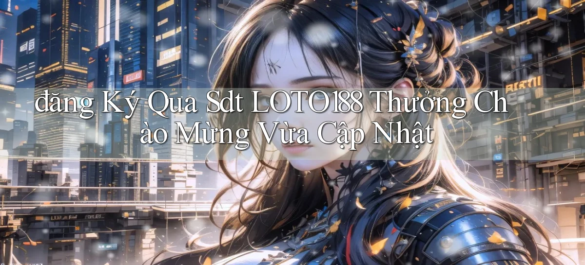 đăng ký qua sdt loto188 thưởng chào mừng vừa cập nhật