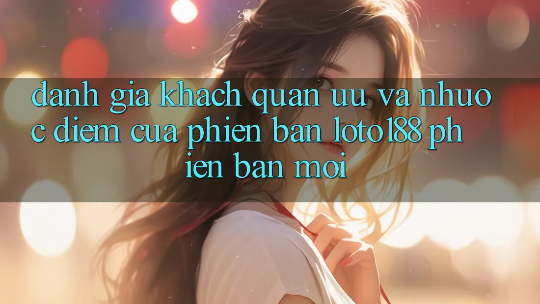 Đánh Giá Khách Quan: Ưu Và Nhược Điểm Của Phiên Bản Loto188 Phiên bản mới