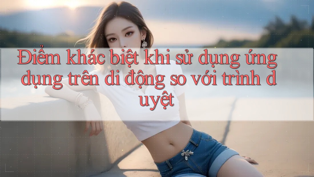 Điểm khác biệt khi sử dụng ứng dụng trên di động so với trình duyệt