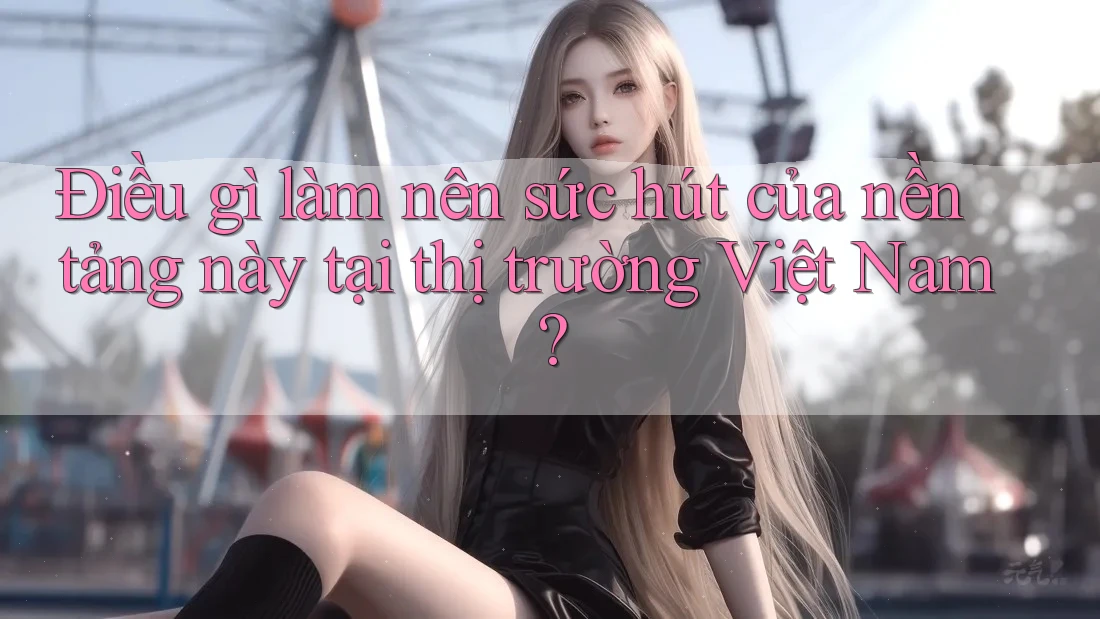Điều gì làm nên sức hút của nền tảng này tại thị trường Việt Nam?