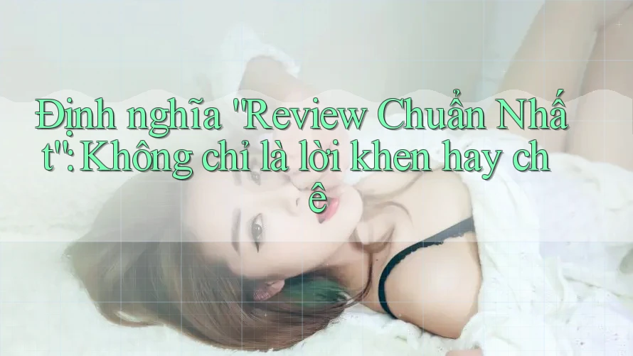 Định nghĩa “Review Chuẩn Nhất”: Không chỉ là lời khen hay chê Định nghĩa “Review Chuẩn Nhất”: Không chỉ là lời khen hay chê
