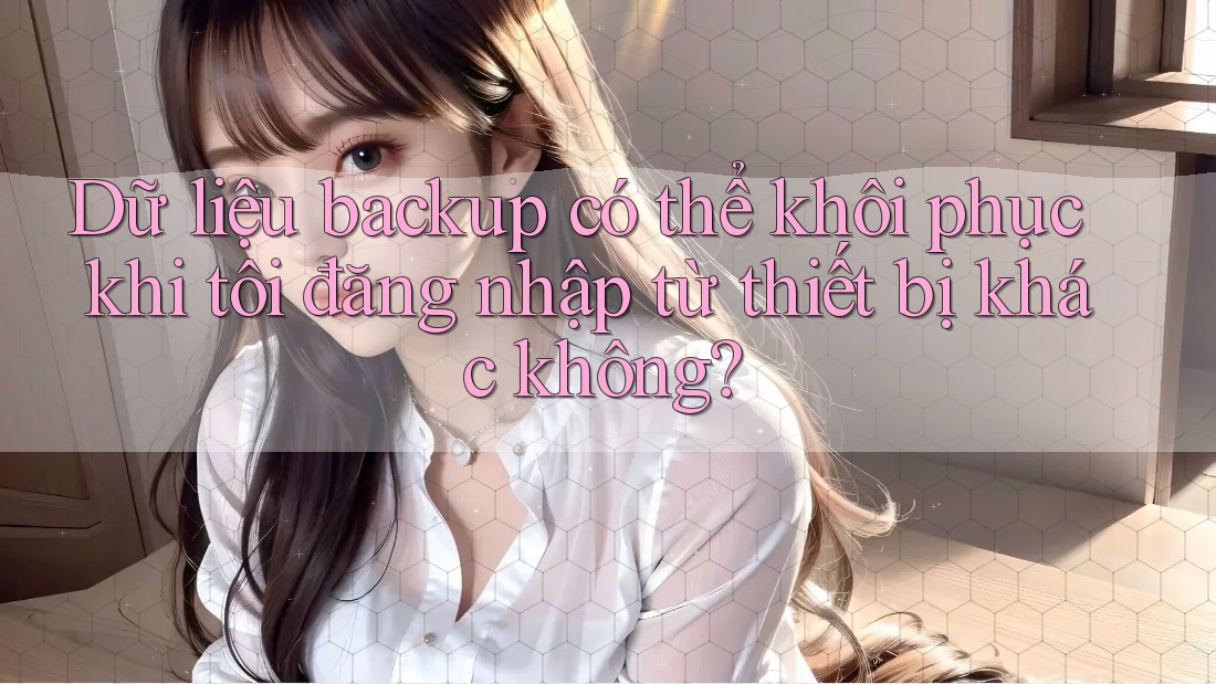 Dữ liệu backup có thể khôi phục khi tôi đăng nhập từ thiết bị khác không? Dữ liệu backup có thể khôi phục khi tôi đăng nhập từ thiết bị khác không?