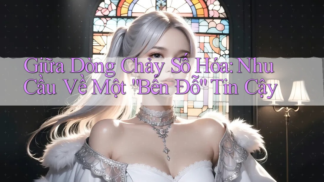 Giữa Dòng Chảy Số Hóa: Nhu Cầu Về Một “Bến Đỗ” Tin Cậy