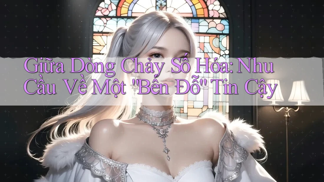 Giữa Dòng Chảy Số Hóa: Nhu Cầu Về Một “Bến Đỗ” Tin Cậy