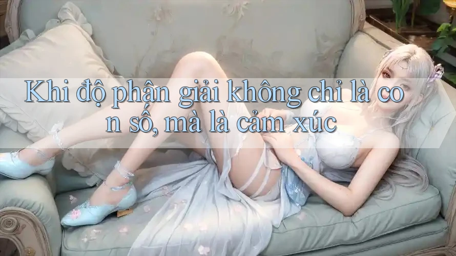 Khi độ phân giải không chỉ là con số, mà là cảm xúc