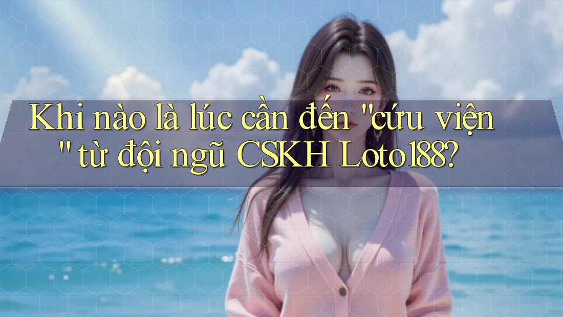 Khi nào là lúc cần đến “cứu viện” từ đội ngũ CSKH Loto188? Khi nào là lúc cần đến “cứu viện” từ đội ngũ CSKH Loto188?