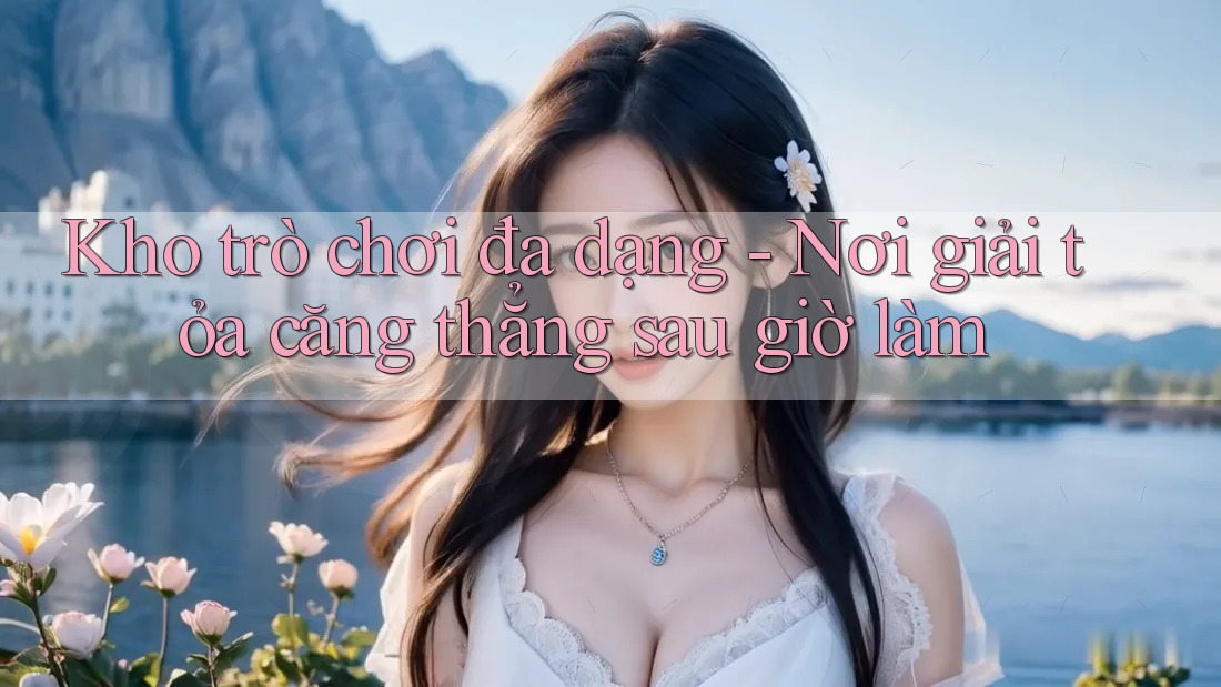 Kho trò chơi đa dạng - Nơi giải tỏa căng thẳng sau giờ làm Kho trò chơi đa dạng - Nơi giải tỏa căng thẳng sau giờ làm