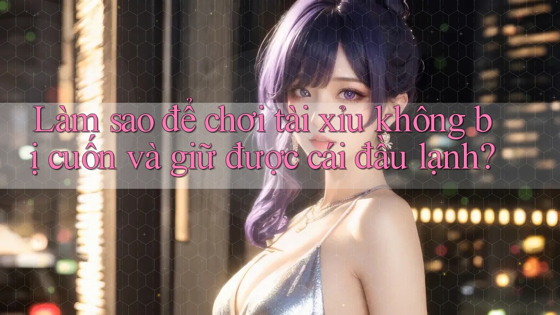 Làm sao để chơi tài xỉu không bị cuốn và giữ được cái đầu lạnh? Làm sao để chơi tài xỉu không bị cuốn và giữ được cái đầu lạnh?
