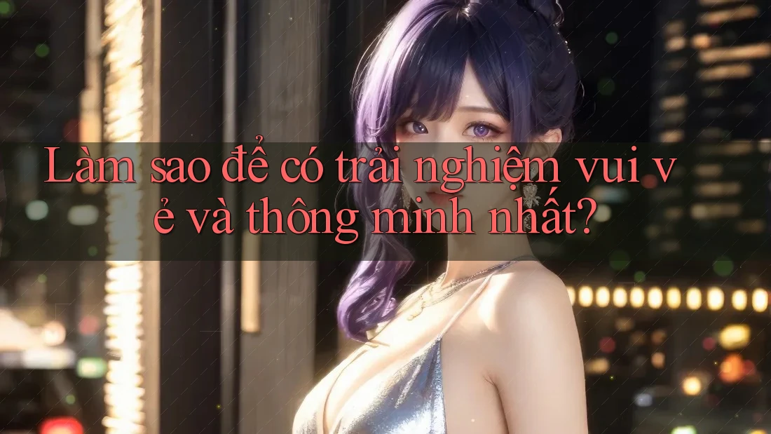 Làm sao để có trải nghiệm vui vẻ và thông minh nhất? Làm sao để có trải nghiệm vui vẻ và thông minh nhất?