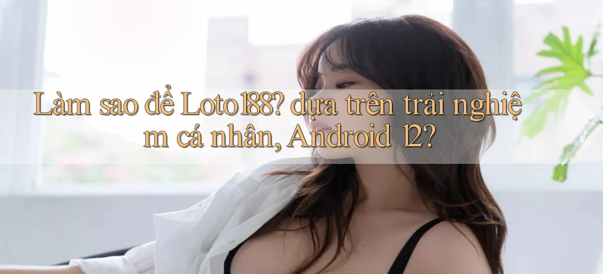 Làm sao để Loto188 dựa trên trải nghiệm cá nhân, Android 12
