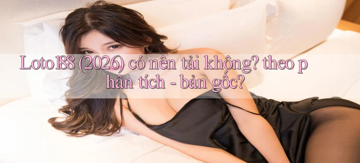 Loto188 (2026) có nên tải không theo phân tích   bản gốc