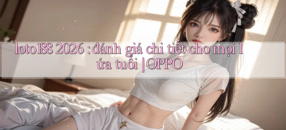 loto188 2026 đánh giá chi tiết cho mọi lứa tuổi OPPO