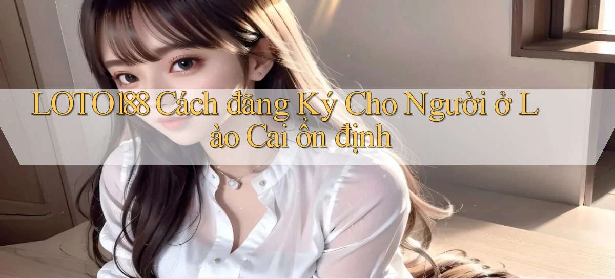 loto188 cách đăng ký cho người ở Lào Cai ổn định