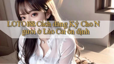 loto188 cách đăng ký cho người ở Lào Cai ổn định