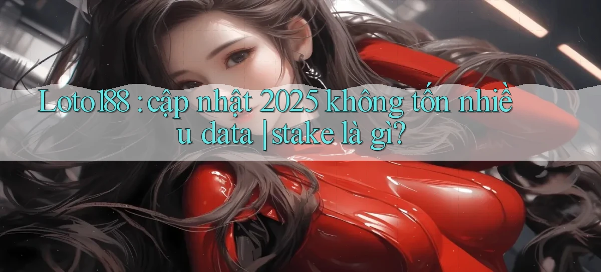 Loto188 cập nhật 2025 không tốn nhiều data stake là gì