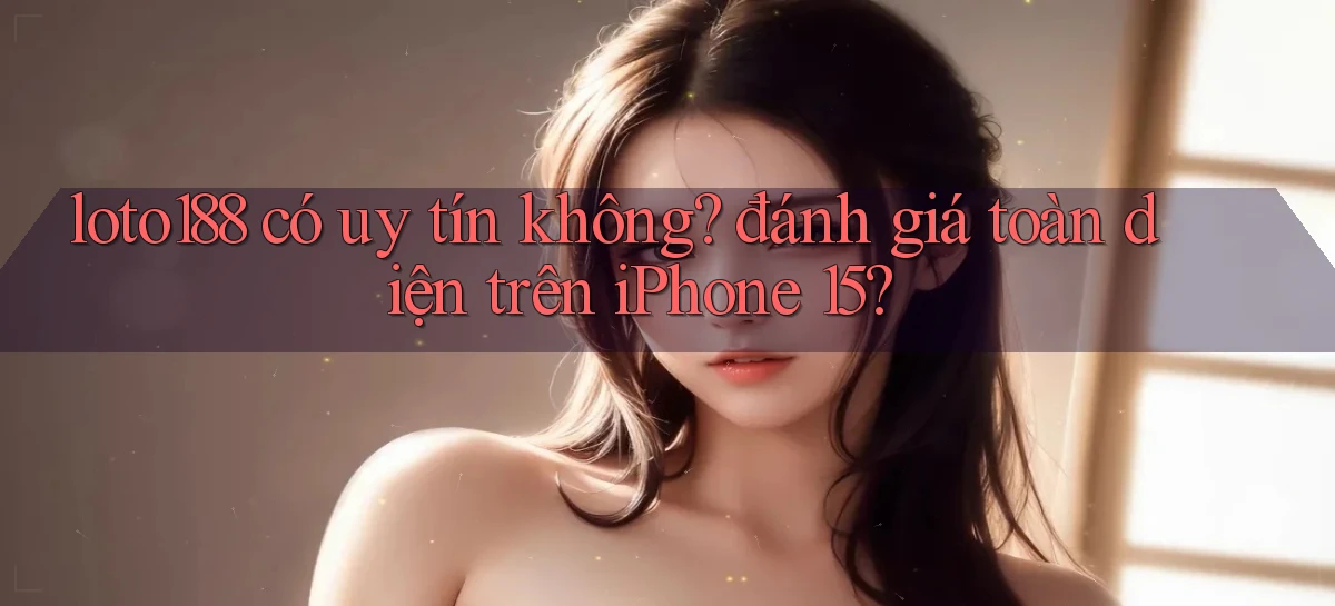 loto188 có uy tín không đánh giá toàn diện trên iPhone 15