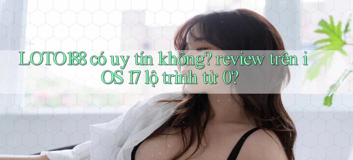 LOTO188 có uy tín không review trên iOS 17 lộ trình từ 0