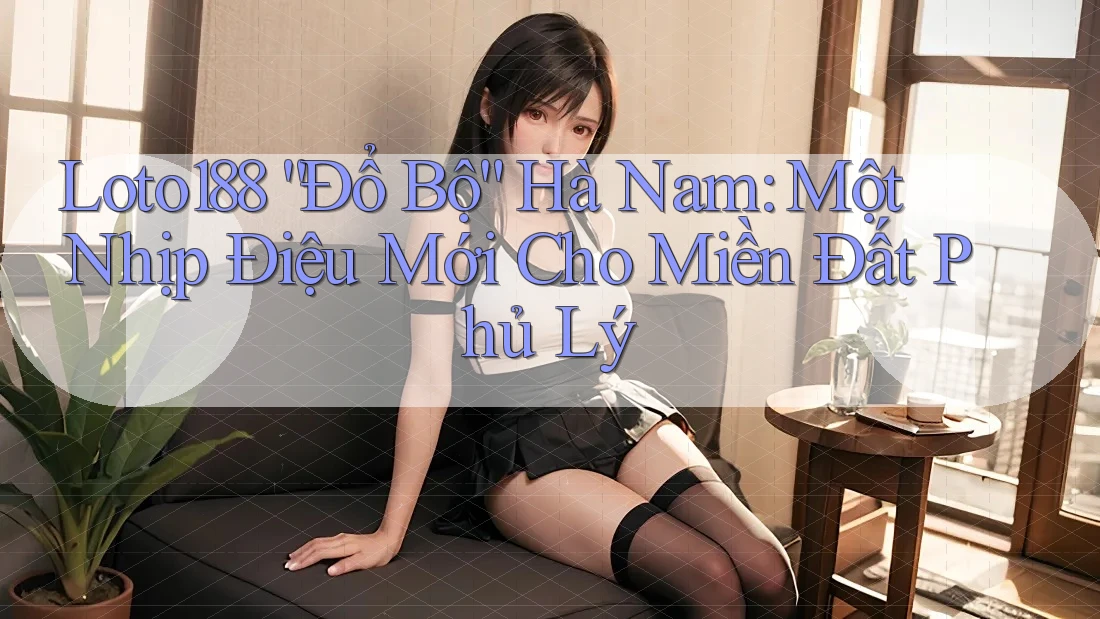 Loto188 “Đổ Bộ” Hà Nam: Một Nhịp Điệu Mới Cho Miền Đất Phủ Lý