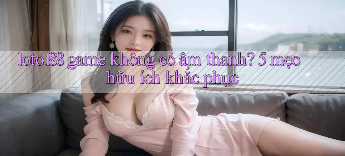 loto188 game không có âm thanh 5 mẹo hữu ích khắc phục