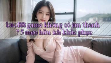 loto188 game không có âm thanh 5 mẹo hữu ích khắc phục