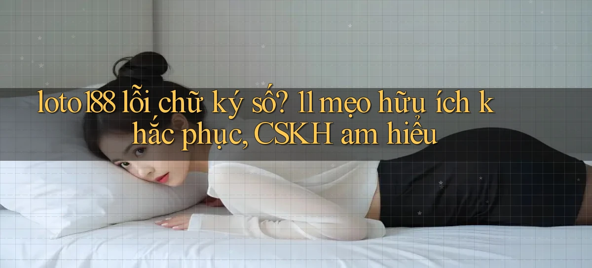loto188 lỗi chữ ký số 11 mẹo hữu ích khắc phục, CSKH am hiểu