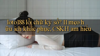 loto188 lỗi chữ ký số 11 mẹo hữu ích khắc phục, CSKH am hiểu