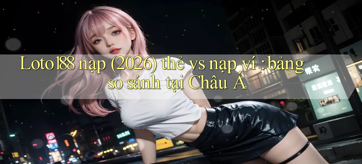 Loto188 nạp (2026) thẻ vs nạp ví bảng so sánh tại Châu Á