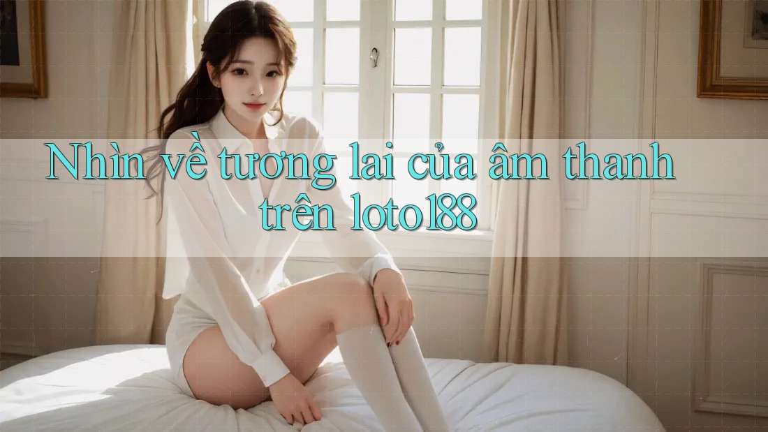 Nhìn về tương lai của âm thanh trên loto188 Nhìn về tương lai của âm thanh trên loto188