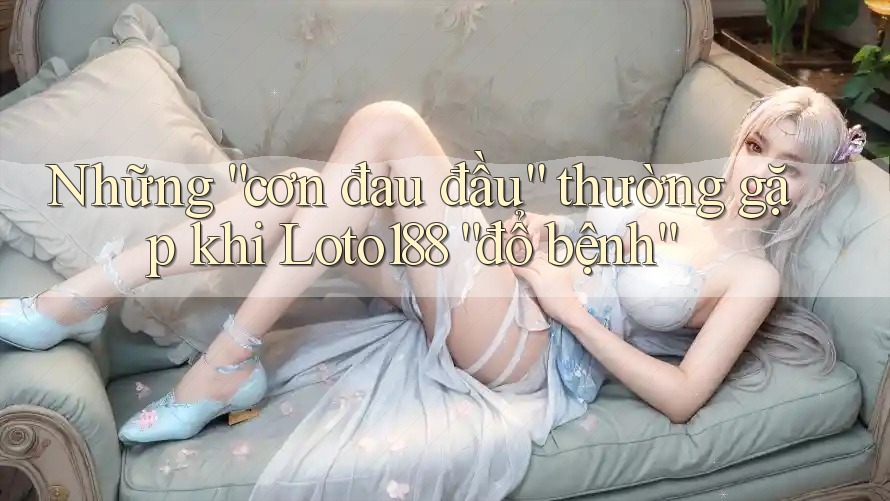 Những “cơn đau đầu” thường gặp khi Loto188 “đổ bệnh” Những “cơn đau đầu” thường gặp khi Loto188 “đổ bệnh”