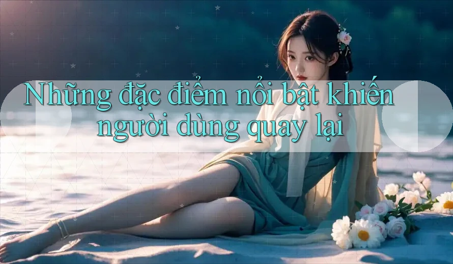 Những đặc điểm nổi bật khiến người dùng quay lại