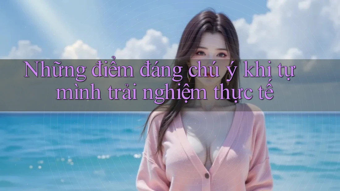 Những điểm đáng chú ý khi tự mình trải nghiệm thực tế Những điểm đáng chú ý khi tự mình trải nghiệm thực tế