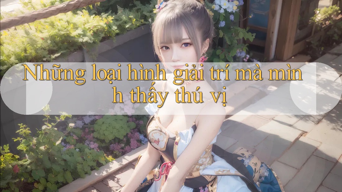 Những loại hình giải trí mà mình thấy thú vị Những loại hình giải trí mà mình thấy thú vị