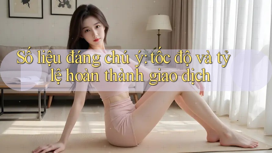 Số liệu đáng chú ý: tốc độ và tỷ lệ hoàn thành giao dịch