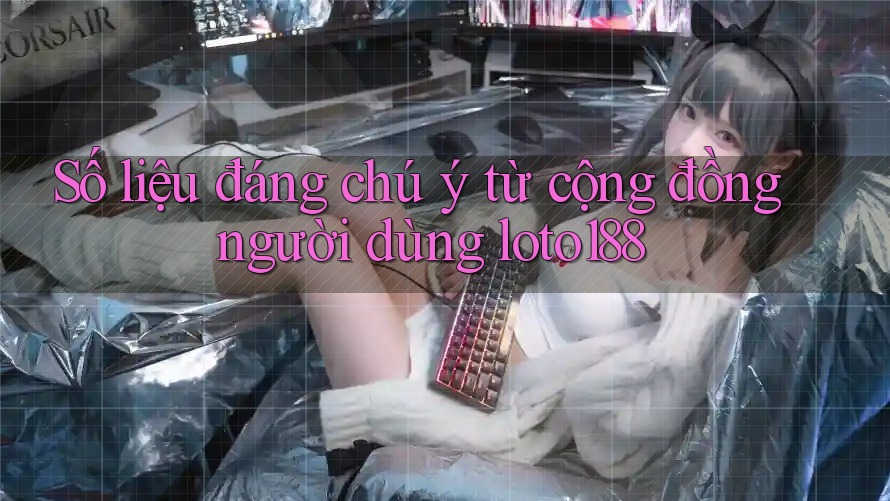Số liệu đáng chú ý từ cộng đồng người dùng loto188