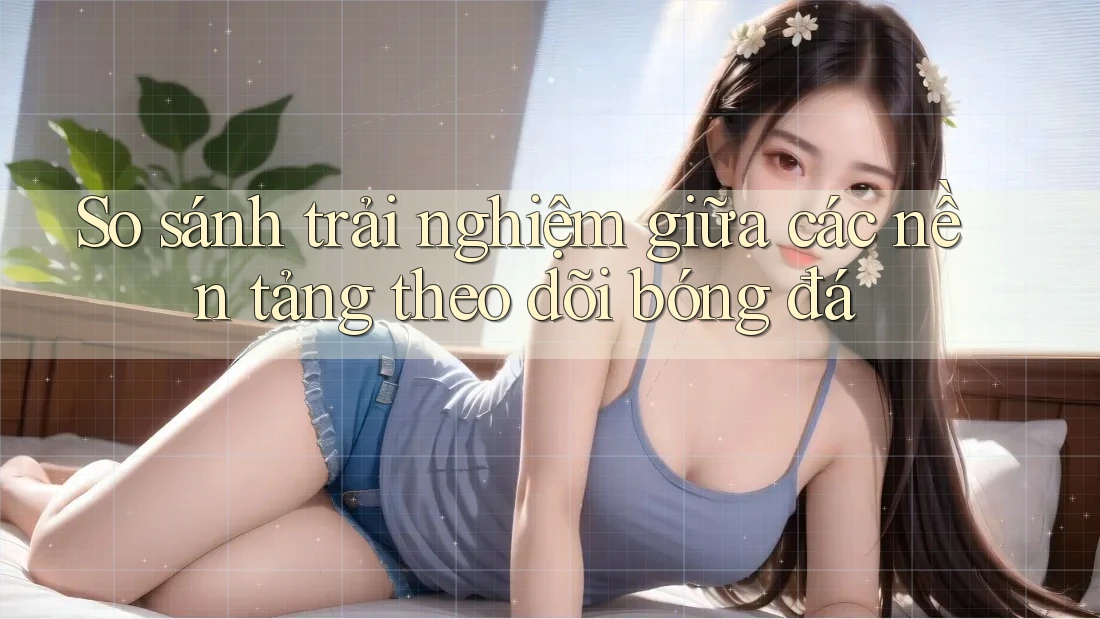 So sánh trải nghiệm giữa các nền tảng theo dõi bóng đá So sánh trải nghiệm giữa các nền tảng theo dõi bóng đá