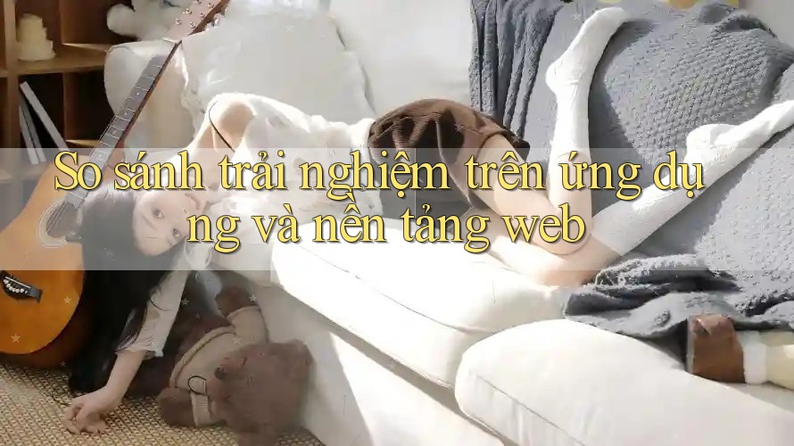 So sánh trải nghiệm trên ứng dụng và nền tảng web