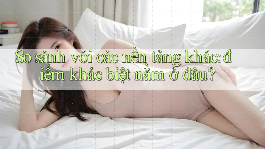 So sánh với các nền tảng khác: điểm khác biệt nằm ở đâu?